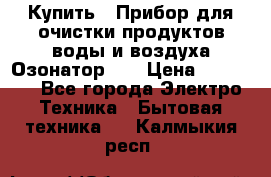 Купить : Прибор для очистки продуктов,воды и воздуха.Озонатор    › Цена ­ 25 500 - Все города Электро-Техника » Бытовая техника   . Калмыкия респ.